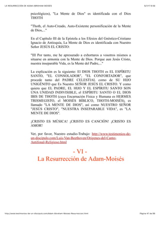 6/7/17 6&59LA RESURRECCIÓN DE ADAM-ABRAHAM-MOISÉS
Pàgina 47 de 66http://www.testimonios-de-un-discipulo.com/Adam-Abraham-Moises-Resurreccion.html
psicológicos), "La Mente de Dios" es identificada con el Dios
THOTH
"Thoth, el Auto-Creado, Auto-Existente personificación de la Mente
de Dios,..."
En el Capítulo III de la Epístola a los Efesios del Gnóstico-Cristiano
Ignacio de Antioquía, La Mente de Dios es identificada con Nuestro
Señor JESÚS EL CRISTO:
"III Por tanto, me he apresurado a exhortaros a vosotros mismos a
situarse en armonía con la Mente de Dios. Porque aun Jesús Cristo,
nuestra inseparable Vida, es la Mente del Padre,..."
La explicación es la siguiente: El DIOS THOTH es EL ESPÍRITU
SANTO, "EL CONSOLADOR", "EL CONFORTADOR", que
procede tanto del PADRE CELESTIAL como de SU HIJO
UNIGÉNITO que Es Nuestro SEÑOR JESÚS EL CRISTO. Y como
quiera que EL PADRE, EL HIJO Y EL ESPÍRITU SANTO SON
UNA UNIDAD INDIVISIBLE, el ESPÍRITU SANTO O EL DIOS
IBIS DE THOTH (cuya Encarnación Física y Humana es HERMES
TRISMEGISTO, el MOISÉS BÍBLICO, THOTH-MOISÉS), es
llamado "LA MENTE DE DIOS", así como NUESTRO SEÑOR
"JESÚS CRISTO", "NUESTRA INSEPARABLE VIDA", es "LA
MENTE DE DIOS".
¡CRISTO ES MÚSICA! ¡CRISTO ES CANCIÓN! ¡CRISTO ES
AMOR!
Ver, por favor, Nuestro estudio-Trabajo: http://www.testimonios-de-
un-discipulo.com/Luis-Van-Beethoven/Origenes-del-Canto-
Antifonal-Religioso.html
- VI -
La Resurrección de Adam-Moisés
 