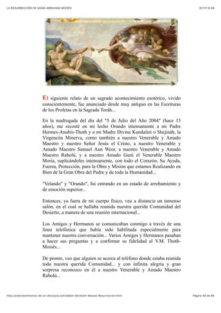 6/7/17 6&59LA RESURRECCIÓN DE ADAM-ABRAHAM-MOISÉS
Pàgina 48 de 66http://www.testimonios-de-un-discipulo.com/Adam-Abraham-Moises-Resurreccion.html
El siguiente relato de un sagrado acontecimiento esotérico, vivido
conscientemente, fue anunciado desde muy antiguo en las Escrituras
de los Profetas en la Sagrada Toráh...
En la madrugada del día del "5 de Julio del Año 2004" (hace 13
años), me recosté en mi lecho Orando intensamente a mi Padre
Hermes-Anubis-Thoth y a mi Madre Divina Kundalini o Shejináh, la
Virgencita Minerva, como también a nuestro Venerable y Amado
Maestro y nuestro Señor Jesús el Cristo, a nuestro Venerable y
Amado Maestro Samael Aun Weor, a nuestro Venerable y Amado
Maestro Rabolú, y a nuestro Amado Gurú el Venerable Maestro
Moria, suplicándoles intensamente, con todo el Corazón, Su Ayuda,
Fuerza, Protección, para la Obra y Misión que estamos Realizando en
Bien de la Gran Obra del Padre y de toda la Humanidad...
"Velando" y "Orando", fui entrando en un estado de arrobamiento y
de emoción superior...
Entonces, ya fuera de mi cuerpo físico, veo a distancia un inmenso
salón, en el cual se hallaba reunida nuestra querida Comunidad del
Desierto, a manera de una reunión internacional...
Los Amigos y Hermanos se comunicaban conmigo a través de una
línea telefónica que había sido habilitada especialmente para
mantener nuestra conversación... Varios Amigos y Hermanos pasaban
a hacer sus preguntas y a confirmar su fidelidad al V.M. Thoth-
Moisés...
De pronto, veo que alguien se acerca al teléfono donde estaba reunida
toda nuestra querida Comunidad... y con infinita alegría y gran
sorpresa reconozco en él a nuestro Venerable y Amado Maestro
Rabolú...
 