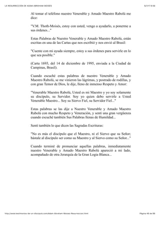 6/7/17 6&59LA RESURRECCIÓN DE ADAM-ABRAHAM-MOISÉS
Pàgina 49 de 66http://www.testimonios-de-un-discipulo.com/Adam-Abraham-Moises-Resurreccion.html
Al tomar el teléfono nuestro Venerable y Amado Maestro Rabolú me
dice:
"V.M. Thoth-Moisés, estoy con usted, vengo a ayudarlo, a ponerme a
sus órdenes..."
Estas Palabras de Nuestro Venerable y Amado Maestro Rabolú, están
escritas en una de las Cartas que nos escribió y nos envió al Brasil:
"Cuente con mi ayuda siempre, estoy a sus órdenes para servirle en lo
que sea posible."
(Carta 1693, del 14 de diciembre de 1995, enviada a la Ciudad de
Campinas, Brasil).
Cuando escuché estas palabras de nuestro Venerable y Amado
Maestro Rabolú, se me vinieron las lágrimas, y postrado de rodillas, y
con gran Temor de Dios, le dije, lleno de inmenso Respeto y Amor:
"Venerable Maestro Rabolú, Usted es mi Maestro y yo soy solamente
su discípulo, su Servidor. Soy yo quien debo servirle a Usted
Venerable Maestro... Soy su Siervo Fiel, su Servidor Fiel..."
Estas palabras se las dije a Nuestro Venerable y Amado Maestro
Rabolú con mucho Respeto y Veneración, y sentí una gran vergüenza
cuando escuché también Sus Palabras llenas de Humildad...
Sentí también lo que dicen las Sagradas Escrituras:
"No es más el discípulo que el Maestro, ni el Siervo que su Señor;
bástale al discípulo ser como su Maestro y al Siervo como su Señor..."
Cuando terminé de pronunciar aquellas palabras, inmediatamente
nuestro Venerable y Amado Maestro Rabolú apareció a mi lado,
acompañado de otra Jerarquía de la Gran Logia Blanca...
 