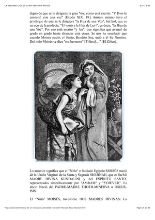 6/7/17 6&59LA RESURRECCIÓN DE ADAM-ABRAHAM-MOISÉS
Pàgina 5 de 66http://www.testimonios-de-un-discipulo.com/Adam-Abraham-Moises-Resurreccion.html
digno de que se le dirigiera la gran Voz, como está escrito: "Y Dios le
contestó con una voz" (Éxodo XIX. 19.) Amram mismo tuvo el
privilegio de que se le dirigiera "la Hija de una Voz", bat kol, que es
un eco de la profecía. "Él tomó a la Hija de Leví", es decir, "la Hija de
una Voz". Por eso está escrito "y fue", que significa que avanzó de
grado en grado hasta alcanzar esta etapa. Se nos ha enseñado que
cuando Moisés nació, el Santo, Bendito Sea, unió a él Su Nombre.
Del niño Moisés se dice "era hermoso" [Tiféret]... " (El Zóhar).
Lo anterior significa que el "Niño" o Iniciado Egipcio MOISÉS nació
de la Unión Virginal de la Santa y Sagrada SHEJINÁH, que es Su/Mi
MADRE DIVINA KUNDALINI y del ESPÍRITU SANTO,
representados simbólicamente por "AMRAM" y "YOJEVED". Es
decir, Nació del PADRE-MADRE THOTH-MINERVA u OSIRIS-
ISIS.
El "Niño" MOISÉS, tuvo/tiene DOS MADRES DIVINAS: La
 
