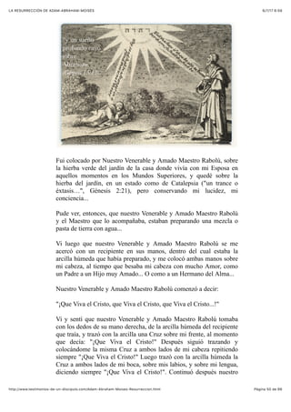 6/7/17 6&59LA RESURRECCIÓN DE ADAM-ABRAHAM-MOISÉS
Pàgina 50 de 66http://www.testimonios-de-un-discipulo.com/Adam-Abraham-Moises-Resurreccion.html
Fui colocado por Nuestro Venerable y Amado Maestro Rabolú, sobre
la hierba verde del jardín de la casa donde vivía con mi Esposa en
aquellos momentos en los Mundos Superiores, y quedé sobre la
hierba del jardín, en un estado como de Catalepsia ("un trance o
éxtasis…", Génesis 2:21), pero conservando mi lucidez, mi
conciencia...
Pude ver, entonces, que nuestro Venerable y Amado Maestro Rabolú
y el Maestro que lo acompañaba, estaban preparando una mezcla o
pasta de tierra con agua...
Vi luego que nuestro Venerable y Amado Maestro Rabolú se me
acercó con un recipiente en sus manos, dentro del cual estaba la
arcilla húmeda que había preparado, y me colocó ambas manos sobre
mi cabeza, al tiempo que besaba mi cabeza con mucho Amor, como
un Padre a un Hijo muy Amado... O como a un Hermano del Alma...
Nuestro Venerable y Amado Maestro Rabolú comenzó a decir:
"¡Que Viva el Cristo, que Viva el Cristo, que Viva el Cristo...!"
Vi y sentí que nuestro Venerable y Amado Maestro Rabolú tomaba
con los dedos de su mano derecha, de la arcilla húmeda del recipiente
que traía, y trazó con la arcilla una Cruz sobre mi frente, al momento
que decía: "¡Que Viva el Cristo!" Después siguió trazando y
colocándome la misma Cruz a ambos lados de mi cabeza repitiendo
siempre "¡Que Viva el Cristo!" Luego trazó con la arcilla húmeda la
Cruz a ambos lados de mi boca, sobre mis labios, y sobre mi lengua,
diciendo siempre "¡Que Viva el Cristo!". Continuó después nuestro
 