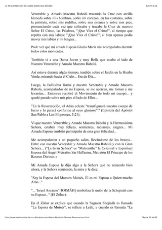 6/7/17 6&59LA RESURRECCIÓN DE ADAM-ABRAHAM-MOISÉS
Pàgina 51 de 66http://www.testimonios-de-un-discipulo.com/Adam-Abraham-Moises-Resurreccion.html
Venerable y Amado Maestro Rabolú trazando la Cruz con arcilla
húmeda sobre mis hombros, sobre mi corazón, en los costados, sobre
la próstata, sobre mis rodillas, sobre mis piernas y sobre mis pies,
pronunciando cada vez que colocaba y trazaba la Cruz de nuestro
Señor El Cristo, las Palabras, "¡Que Viva el Cristo!", al tiempo que
repetía con mis labios: "¡Que Viva el Cristo!", si bien apenas podía
mover mis labios y mi lengua...
Pude ver que mi amada Esposa Gloria María me acompañaba durante
todos estos momentos.
También vi a una Dama Joven y muy Bella que estaba al lado de
Nuestro Venerable y Amado Maestro Rabolú.
Así estuve durante algún tiempo, tendido sobre el Jardín en la Hierba
Verde, mirando hacia el Cielo... Era de Día...
Luego, la Bellísima Dama y nuestro Venerable y Amado Maestro
Rabolú, acompañados de mi Esposa, se me acercan, me toman y me
levantan... Entonces recobré el Movimiento de todo mi cuerpo... y
quedé parado sobre mis pies al lado de Ellos...
"En la Resurrección, el Adán celeste "transfigurará nuestro cuerpo de
barro y lo parará conforme al suyo glorioso"." (Epístola del Apóstol
San Pablo a Los Filipenses, 3:21).
Vi que nuestro Venerable y Amado Maestro Rabolú y la Hermosísima
Señora, estaban muy felices, sonrientes, radiantes, alegres... Mi
Amada Esposa también participaba de esta gran felicidad...
Me acompañaron a un pequeño salón, llevándome de los brazos...
Entré con nuestro Venerable y Amado Maestro Rabolú y con la Gran
Señora... ("La Gran Señora" es "Matronitha" la Celestial y Espiritual
Esposa del Ángel Metratón Sar HaPanim, Metratón El Príncipe de los
Rostros Divinos.)
Mi Amada Esposa le dijo algo a la Señora que no recuerdo bien
ahora, y la Señora sonriendo, la mira y le dice:
"Soy la Esposa del Maestro Moisés, Él es mi Esposo a Quien mucho
Amo..."
"... 'Israel Anciano' [JOJMÁH] simboliza la unión de la Schejináh con
su Esposo..." (El Zóhar).
En el Zóhar se explica que cuando la Sagrada Shejináh es llamada
"La Esposa de Moisés", se refiere a Leáh; y cuando es llamada "La
 