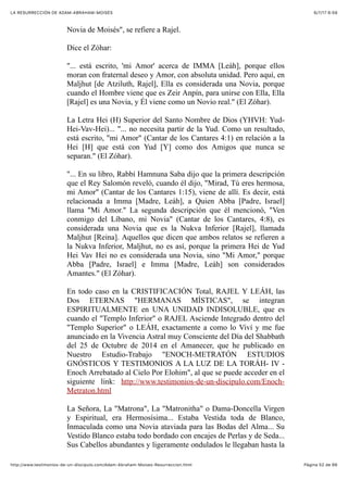 6/7/17 6&59LA RESURRECCIÓN DE ADAM-ABRAHAM-MOISÉS
Pàgina 52 de 66http://www.testimonios-de-un-discipulo.com/Adam-Abraham-Moises-Resurreccion.html
Novia de Moisés", se refiere a Rajel.
Dice el Zóhar:
"... está escrito, 'mi Amor' acerca de IMMA [Leáh], porque ellos
moran con fraternal deseo y Amor, con absoluta unidad. Pero aquí, en
Maljhut [de Atziluth, Rajel], Ella es considerada una Novia, porque
cuando el Hombre viene que es Zeir Anpín, para unirse con Ella, Ella
[Rajel] es una Novia, y Él viene como un Novio real." (El Zóhar).
La Letra Hei (H) Superior del Santo Nombre de Dios (YHVH: Yud-
Hei-Vav-Hei)... "... no necesita partir de la Yud. Como un resultado,
está escrito, "mi Amor" (Cantar de los Cantares 4:1) en relación a la
Hei [H] que está con Yud [Y] como dos Amigos que nunca se
separan." (El Zóhar).
"... En su libro, Rabbí Hamnuna Saba dijo que la primera descripción
que el Rey Salomón reveló, cuando él dijo, "Mirad, Tú eres hermosa,
mi Amor" (Cantar de los Cantares 1:15), viene de allí. Es decir, está
relacionada a Imma [Madre, Leáh], a Quien Abba [Padre, Israel]
llama "Mi Amor." La segunda descripción que él mencionó, "Ven
conmigo del Líbano, mi Novia" (Cantar de los Cantares, 4:8), es
considerada una Novia que es la Nukva Inferior [Rajel], llamada
Maljhut [Reina]. Aquellos que dicen que ambos relatos se refieren a
la Nukva Inferior, Maljhut, no es así, porque la primera Hei de Yud
Hei Vav Hei no es considerada una Novia, sino "Mi Amor," porque
Abba [Padre, Israel] e Imma [Madre, Leáh] son considerados
Amantes." (El Zóhar).
En todo caso en la CRISTIFICACIÓN Total, RAJEL Y LEÁH, las
Dos ETERNAS "HERMANAS MÍSTICAS", se integran
ESPIRITUALMENTE en UNA UNIDAD INDISOLUBLE, que es
cuando el "Templo Inferior" o RAJEL Asciende Integrado dentro del
"Templo Superior" o LEÁH, exactamente a como lo Viví y me fue
anunciado en la Vivencia Astral muy Consciente del Día del Shabbath
del 25 de Octubre de 2014 en el Amanecer, que he publicado en
Nuestro Estudio-Trabajo "ENOCH-METRATÓN ESTUDIOS
GNÓSTICOS Y TESTIMONIOS A LA LUZ DE LA TORÁH- IV -
Enoch Arrebatado al Cielo Por Elohim", al que se puede acceder en el
siguiente link: http://www.testimonios-de-un-discipulo.com/Enoch-
Metraton.html
La Señora, La "Matrona", La "Matronitha" o Dama-Doncella Virgen
y Espiritual, era Hermosísima... Estaba Vestida toda de Blanco,
Inmaculada como una Novia ataviada para las Bodas del Alma... Su
Vestido Blanco estaba todo bordado con encajes de Perlas y de Seda...
Sus Cabellos abundantes y ligeramente ondulados le llegaban hasta la
 