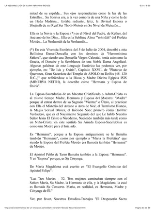 6/7/17 6&59LA RESURRECCIÓN DE ADAM-ABRAHAM-MOISÉS
Pàgina 53 de 66http://www.testimonios-de-un-discipulo.com/Adam-Abraham-Moises-Resurreccion.html
mitad de su espalda... Sus ojos resplandecían como la luz de las
Estrellas... Su Sonrisa era, a la vez como la de una Niña y como la de
un Hada Madrina... Estaba radiante, feliz, la Divinal Esposa o
Shejináh de mi Real Ser Thoth-Moisés en Su Nivel de Metratón...
Ella es la Novia y la Esposa (*) en el Nivel del Padre, de Kether, del
Anciano de los Días... Ella es la Sublime Alma "Yehiidáh" del Profeta
Moisés... La Neshamáh de la Neshamáh...
(*) En esta Vivencia Esotérica del 5 de Julio de 2004, describí a esta
Bellísima Dama-Doncella con los términos de "Hermosísima
Señora", que siendo una Doncella Virgen Celestial, tenía asimismo la
Gracia, el Donaire y la Semblanza de una Noble Dama Angelical.
Algunas palabras de este Lenguaje Esotérico las podemos ver, por
ejemplo, en: "De Isis y Osiris", Capítulo XXVII, de "Plutarco de
Queronea, Gran Sacerdote del Templo de APOLO en Delfos (46 -120
D.C.,)" que refiriéndose a la Diosa y Madre Divina Egipcia ISIS
(MINERVA NEITH), la describe como "Hermana y Esposa de
Osiris".
La Esposa-Sacerdotisa de un Maestro Cristificado o Adam-Cristo es
al mismo tiempo Madre, Hermana y Esposa del Maestro: "Madre"
porque al entrar dentro de su Sagrado "Vientre" o Útero, al practicar
con Ella el Misterio del Arcano o Arca de Noé, el Tantrismo Blanco,
la Magia Sexual Blanca, el Iniciado Nace primero como Hombre
Verdadero, que es el Nacimiento Segundo del que Le habló Nuestro
Señor Jesús El Cristo a Nicodemo, Naciendo también más tarde como
un Niño-Cristo; en este sentido Su Amada Esposa-Sacerdotisa es
como una Madre para el Iniciado.
Es "Hermana", porque a la Esposa antiguamente se le llamaba
también "Hermana", como por ejemplo a "María la Profetisa" que
siendo la Esposa del Profeta Moisés era llamada también "Hermana"
de Moisés.
El Apóstol Pablo de Tarso llamaba también a la Esposa: "Hermana".
Y es "Esposa" porque, es Su Cónyuge.
De María Magdalena está escrito en "El Evangelio Gnóstico del
Apóstol Felipe":
"Las Tres Marías. - 32. Tres mujeres caminaban siempre con el
Señor: María, Su Madre, la Hermana de ella, y la Magdalena, la cual
es llamada Su Consorte. María, en realidad, es Hermana, Madre y
Cónyuge de Él."
Ver, por favor, Nuestros Estudios-Trabajos "El Desposorio Sacro
 