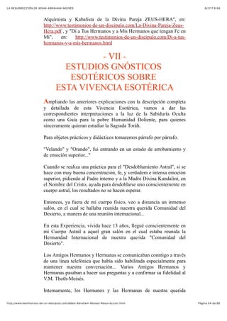6/7/17 6&59LA RESURRECCIÓN DE ADAM-ABRAHAM-MOISÉS
Pàgina 54 de 66http://www.testimonios-de-un-discipulo.com/Adam-Abraham-Moises-Resurreccion.html
Alquimista y Kabalista de la Divina Pareja ZEUS-HERA", en:
http://www.testimonios-de-un-discipulo.com/La-Divina-Pareja-Zeus-
Hera.pdf , y "Di a Tus Hermanos y a Mis Hermanos que tengan Fe en
Mí", en: http://www.testimonios-de-un-discipulo.com/Di-a-tus-
hermanos-y-a-mis-hermanos.html
- VII -
ESTUDIOS GNÓSTICOS
ESOTÉRICOS SOBRE
ESTA VIVENCIA ESOTÉRICA
Ampliando las anteriores explicaciones con la descripción completa
y detallada de esta Vivencia Esotérica, vamos a dar las
correspondientes interpretaciones a la luz de la Sabiduría Oculta
como una Guía para la pobre Humanidad Doliente, para quienes
sinceramente quieran estudiar la Sagrada Toráh.
Para objetos prácticos y didácticos tomaremos párrafo por párrafo.
"Velando" y "Orando", fui entrando en un estado de arrobamiento y
de emoción superior..."
Cuando se realiza una práctica para el "Desdoblamiento Astral", si se
hace con muy buena concentración, fe, y verdadera e intensa emoción
superior, pidiendo al Padre interno y a la Madre Divina Kundalini, en
el Nombre del Cristo, ayuda para desdoblarse uno conscientemente en
cuerpo astral, los resultados no se hacen esperar.
Entonces, ya fuera de mi cuerpo físico, veo a distancia un inmenso
salón, en el cual se hallaba reunida nuestra querida Comunidad del
Desierto, a manera de una reunión internacional...
En esta Experiencia, vivida hace 13 años, llegué conscientemente en
mi Cuerpo Astral a aquel gran salón en el cual estaba reunida la
Hermandad Internacional de nuestra querida "Comunidad del
Desierto".
Los Amigos Hermanos y Hermanas se comunicaban conmigo a través
de una línea telefónica que había sido habilitada especialmente para
mantener nuestra conversación... Varios Amigos Hermanos y
Hermanas pasaban a hacer sus preguntas y a confirmar su fidelidad al
V.M. Thoth-Moisés.
Internamente, los Hermanos y las Hermanas de nuestra querida
 