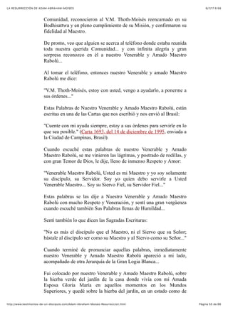 6/7/17 6&59LA RESURRECCIÓN DE ADAM-ABRAHAM-MOISÉS
Pàgina 55 de 66http://www.testimonios-de-un-discipulo.com/Adam-Abraham-Moises-Resurreccion.html
Comunidad, reconocieron al V.M. Thoth-Moisés reencarnado en su
Bodhisattwa y en pleno cumplimiento de su Misión, y confirmaron su
fidelidad al Maestro.
De pronto, veo que alguien se acerca al teléfono donde estaba reunida
toda nuestra querida Comunidad... y con infinita alegría y gran
sorpresa reconozco en él a nuestro Venerable y Amado Maestro
Rabolú...
Al tomar el teléfono, entonces nuestro Venerable y amado Maestro
Rabolú me dice:
"V.M. Thoth-Moisés, estoy con usted, vengo a ayudarlo, a ponerme a
sus órdenes..."
Estas Palabras de Nuestro Venerable y Amado Maestro Rabolú, están
escritas en una de las Cartas que nos escribió y nos envió al Brasil:
"Cuente con mi ayuda siempre, estoy a sus órdenes para servirle en lo
que sea posible." (Carta 1693, del 14 de diciembre de 1995, enviada a
la Ciudad de Campinas, Brasil).
Cuando escuché estas palabras de nuestro Venerable y Amado
Maestro Rabolú, se me vinieron las lágrimas, y postrado de rodillas, y
con gran Temor de Dios, le dije, lleno de inmenso Respeto y Amor:
"Venerable Maestro Rabolú, Usted es mi Maestro y yo soy solamente
su discípulo, su Servidor. Soy yo quien debo servirle a Usted
Venerable Maestro... Soy su Siervo Fiel, su Servidor Fiel..."
Estas palabras se las dije a Nuestro Venerable y Amado Maestro
Rabolú con mucho Respeto y Veneración, y sentí una gran vergüenza
cuando escuché también Sus Palabras llenas de Humildad...
Sentí también lo que dicen las Sagradas Escrituras:
"No es más el discípulo que el Maestro, ni el Siervo que su Señor;
bástale al discípulo ser como su Maestro y al Siervo como su Señor..."
Cuando terminé de pronunciar aquellas palabras, inmediatamente
nuestro Venerable y Amado Maestro Rabolú apareció a mi lado,
acompañado de otra Jerarquía de la Gran Logia Blanca...
Fui colocado por nuestro Venerable y Amado Maestro Rabolú, sobre
la hierba verde del jardín de la casa donde vivía con mi Amada
Esposa Gloria María en aquellos momentos en los Mundos
Superiores, y quedé sobre la hierba del jardín, en un estado como de
 