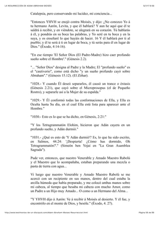 6/7/17 6&59LA RESURRECCIÓN DE ADAM-ABRAHAM-MOISÉS
Pàgina 56 de 66http://www.testimonios-de-un-discipulo.com/Adam-Abraham-Moises-Resurreccion.html
Catalepsia, pero conservando mi lucidez, mi conciencia...
"Entonces YHVH se enojó contra Moisés, y dijo: ¿No conozco Yo á
tu hermano Aarón, Levita, y que él hablará? Y aun he aquí que él te
saldrá á recibir, y en viéndote, se alegrará en su corazón. Tú hablarás
á él, y pondrás en su boca las palabras, y Yo seré en tu boca y en la
suya, y os enseñaré lo que hayáis de hacer. 16 Y él hablará por ti al
pueblo; y él te será á ti en lugar de boca, y tú serás para él en lugar de
Dios." (Éxodo, 4:14-16).
"En ese tiempo 'El Señor Dios (El Padre-Madre) hizo caer profundo
sueño sobre el Hombre'." (Génesis 2.2).
"... "Señor Dios" designa al Padre y la Madre; El "profundo sueño" es
el "cautiverio", como está dicho "y un sueño profundo cayó sobre
Abraham"." (Génesis 15.12). (El Zóhar).
"1028.- Y cuando Él deseó separarlos, él causó un trance o éxtasis
(Génesis 2.21), que cayó sobre el Microprosopus (el de Pequeño
Rostro), y separarle así a la Mujer de su espalda."
"1029.- Y Él conformó todas las conformaciones de Ella, y Ella es
Oculta hasta Su día, en el cual Ella está lista para aparecer ante el
Hombre."
"1030.- Esto es lo que se ha dicho, en Génesis, 2:21:"
"Y los Tetragrammatón Elohim, hicieron que Adán cayera en un
profundo sueño, y Adán durmió."
"1031.- ¿Qué es esto de 'Y Adán durmió'? Es, lo que ha sido escrito,
en Salmos, 44.24: '¡Despierta! ¿Cómo has dormido, Oh
Tetragrammatón?'." (Simeón ben Yojai en "La Gran Asamblea
Sagrada").
Pude ver, entonces, que nuestro Venerable y Amado Maestro Rabolú
y el Maestro que lo acompañaba, estaban preparando una mezcla o
pasta de tierra con agua...
Vi luego que nuestro Venerable y Amado Maestro Rabolú se me
acercó con un recipiente en sus manos, dentro del cual estaba la
arcilla húmeda que había preparado, y me colocó ambas manos sobre
mi cabeza, al tiempo que besaba mi cabeza con mucho Amor, como
un Padre a un Hijo muy Amado... O como a un Hermano del Alma...
"Y YHVH dijo á Aarón: Ve á recibir á Moisés al desierto. Y él fue, y
encontrólo en el monte de Dios, y besóle." (Éxodo, 4. 27).
 