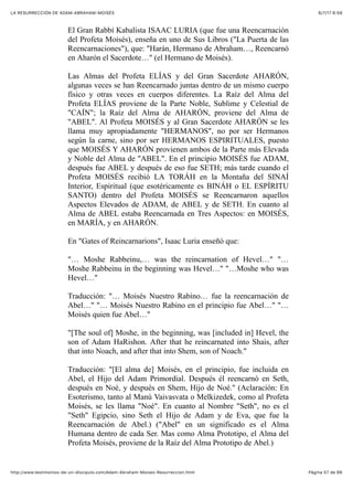 6/7/17 6&59LA RESURRECCIÓN DE ADAM-ABRAHAM-MOISÉS
Pàgina 57 de 66http://www.testimonios-de-un-discipulo.com/Adam-Abraham-Moises-Resurreccion.html
El Gran Rabbí Kabalista ISAAC LURIA (que fue una Reencarnación
del Profeta Moisés), enseña en uno de Sus Libros ("La Puerta de las
Reencarnaciones"), que: "Harán, Hermano de Abraham…, Reencarnó
en Aharón el Sacerdote…" (el Hermano de Moisés).
Las Almas del Profeta ELÍAS y del Gran Sacerdote AHARÓN,
algunas veces se han Reencarnado juntas dentro de un mismo cuerpo
físico y otras veces en cuerpos diferentes. La Raíz del Alma del
Profeta ELÍAS proviene de la Parte Noble, Sublime y Celestial de
"CAÍN"; la Raíz del Alma de AHARÓN, proviene del Alma de
"ABEL". Al Profeta MOISÉS y al Gran Sacerdote AHARÓN se les
llama muy apropiadamente "HERMANOS", no por ser Hermanos
según la carne, sino por ser HERMANOS ESPIRITUALES, puesto
que MOISÉS Y AHARÓN provienen ambos de la Parte más Elevada
y Noble del Alma de "ABEL". En el principio MOISÉS fue ADAM,
después fue ABEL y después de eso fue SETH; más tarde cuando el
Profeta MOISÉS recibió LA TORÁH en la Montaña del SINAÍ
Interior, Espiritual (que esotéricamente es BINÁH o EL ESPÍRITU
SANTO) dentro del Profeta MOISÉS se Reencarnaron aquellos
Aspectos Elevados de ADAM, de ABEL y de SETH. En cuanto al
Alma de ABEL estaba Reencarnada en Tres Aspectos: en MOISÉS,
en MARÍA, y en AHARÓN.
En "Gates of Reincarnarions", Isaac Luria enseñó que:
"… Moshe Rabbeinu,… was the reincarnation of Hevel…" "…
Moshe Rabbeinu in the beginning was Hevel…" "…Moshe who was
Hevel…"
Traducción: "… Moisés Nuestro Rabino… fue la reencarnación de
Abel…" "… Moisés Nuestro Rabino en el principio fue Abel…" "…
Moisés quien fue Abel…"
"[The soul of] Moshe, in the beginning, was [included in] Hevel, the
son of Adam HaRishon. After that he reincarnated into Shais, after
that into Noach, and after that into Shem, son of Noach."
Traducción: "[El alma de] Moisés, en el principio, fue incluida en
Abel, el Hijo del Adam Primordial. Después él reencarnó en Seth,
después en Noé, y después en Shem, Hijo de Noé." (Aclaración: En
Esoterismo, tanto al Manú Vaivasvata o Melkizedek, como al Profeta
Moisés, se les llama "Noé". En cuanto al Nombre "Seth", no es el
"Seth" Egipcio, sino Seth el Hijo de Adam y de Eva, que fue la
Reencarnación de Abel.) ("Abel" en un significado es el Alma
Humana dentro de cada Ser. Mas como Alma Prototipo, el Alma del
Profeta Moisés, proviene de la Raíz del Alma Prototipo de Abel.)
 