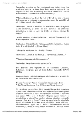 6/7/17 6&59LA RESURRECCIÓN DE ADAM-ABRAHAM-MOISÉS
Pàgina 58 de 66http://www.testimonios-de-un-discipulo.com/Adam-Abraham-Moises-Resurreccion.html
Transcribo, seguidos de las correspondientes traducciones, los
siguientes párrafos en donde Isaac Luria explica algunos de los
orígenes de las Almas de Moisés y de Aharón, en el Libro "Gate of
Reincarnations" ("Puerta de las Reencarnaciones"):
"Aharon HaKohen was from the root of Hevel, the son of Adam
HaRishon, and as explained in previous discussions, the root of Hevel
divided into many levels of roots."
Traducción: "Aharón El Sacerdote fue de la raíz de Abel, el Hijo del
Adam Primordial, y como ha sido explicado en anteriores
comentarios, la raíz de Abel se dividió en muchos niveles de
raíces…"
"Moshe Rabbeinu, Aharon his brother,… were all from the root of
Hevel, the son of Adam."
Traducción: "Moisés Nuestro Rabino, Aharón Su Hermano,… fueron
todos de la raíz de Abel, el Hijo de Adam."
"Aharon, he was Haran, the… brother of Avram…"
Traducción: "Aharón, él fue Haran, el… Hermano de Abraham…"
"After that, he reincarnated into Aharon…"
Traducción: "Después se reencarnó en Aharón…"
Esta Sabiduría está explicada en las Enseñanzas Gnósticas,
Kabalistas, Esotéricas, por el Gran Rabino Iluminado ISAAC
LURIA.
Continuando con los Estudios Gnósticos Esotéricos de la Vivencia de
La Resurrección de Adam-Moisés:
Nuestro Venerable y Amado Maestro Rabolú comenzó a decir:
"¡Que Viva el Cristo, que Viva el Cristo, que Viva el Cristo...!"
Vi y sentí que nuestro Venerable y Amado Maestro Rabolú tomaba
con los dedos de su mano derecha, de la arcilla húmeda del recipiente
que traía, y trazó con la arcilla una Cruz sobre mi frente, al momento
que decía: "¡Que Viva el Cristo!" Después siguió trazando y
colocándome la misma Cruz a ambos lados de mi cabeza repitiendo
siempre "¡Que Viva el Cristo!" Luego trazó con la arcilla húmeda la
Cruz a ambos lados de mi boca, sobre mis labios, y sobre mi lengua,
diciendo siempre "¡Que Viva el Cristo!" Continuó después nuestro
Venerable y Amado Maestro Rabolú trazando la Cruz con arcilla
 
