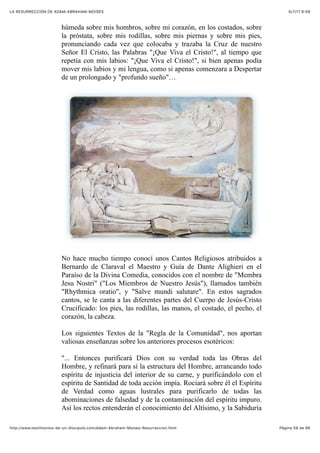 6/7/17 6&59LA RESURRECCIÓN DE ADAM-ABRAHAM-MOISÉS
Pàgina 59 de 66http://www.testimonios-de-un-discipulo.com/Adam-Abraham-Moises-Resurreccion.html
húmeda sobre mis hombros, sobre mi corazón, en los costados, sobre
la próstata, sobre mis rodillas, sobre mis piernas y sobre mis pies,
pronunciando cada vez que colocaba y trazaba la Cruz de nuestro
Señor El Cristo, las Palabras "¡Que Viva el Cristo!", al tiempo que
repetía con mis labios: "¡Que Viva el Cristo!", si bien apenas podía
mover mis labios y mi lengua, como si apenas comenzara a Despertar
de un prolongado y "profundo sueño"…
No hace mucho tiempo conocí unos Cantos Religiosos atribuidos a
Bernardo de Claraval el Maestro y Guía de Dante Alighieri en el
Paraíso de la Divina Comedia, conocidos con el nombre de "Membra
Jesu Nostri" ("Los Miembros de Nuestro Jesús"), llamados también
"Rhythmica oratio", y "Salve mundi salutare". En estos sagrados
cantos, se le canta a las diferentes partes del Cuerpo de Jesús-Cristo
Crucificado: los pies, las rodillas, las manos, el costado, el pecho, el
corazón, la cabeza.
Los siguientes Textos de la "Regla de la Comunidad", nos aportan
valiosas enseñanzas sobre los anteriores procesos esotéricos:
"... Entonces purificará Dios con su verdad toda las Obras del
Hombre, y refinará para sí la estructura del Hombre, arrancando todo
espíritu de injusticia del interior de su carne, y purificándolo con el
espíritu de Santidad de toda acción impía. Rociará sobre él el Espíritu
de Verdad como aguas lustrales para purificarlo de todas las
abominaciones de falsedad y de la contaminación del espíritu impuro.
Así los rectos entenderán el conocimiento del Altísimo, y la Sabiduría
 