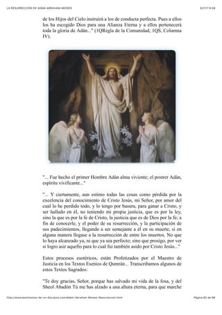 6/7/17 6&59LA RESURRECCIÓN DE ADAM-ABRAHAM-MOISÉS
Pàgina 60 de 66http://www.testimonios-de-un-discipulo.com/Adam-Abraham-Moises-Resurreccion.html
de los Hijos del Cielo instruirá a los de conducta perfecta. Pues a ellos
los ha escogido Dios para una Alianza Eterna y a ellos pertenecerá
toda la gloria de Adán..." (1QRegla de la Comunidad, 1QS, Columna
IV).
"... Fue hecho el primer Hombre Adán alma viviente; el postrer Adán,
espíritu vivificante..."
"... Y ciertamente, aun estimo todas las cosas como pérdida por la
excelencia del conocimiento de Cristo Jesús, mi Señor, por amor del
cual lo he perdido todo, y lo tengo por basura, para ganar a Cristo, y
ser hallado en él, no teniendo mi propia justicia, que es por la ley,
sino la que es por la fe de Cristo, la justicia que es de Dios por la fe; a
fin de conocerle, y el poder de su resurrección, y la participación de
sus padecimientos, llegando a ser semejante a él en su muerte, si en
alguna manera llegase a la resurrección de entre los muertos. No que
lo haya alcanzado ya, ni que ya sea perfecto; sino que prosigo, por ver
si logro asir aquello para lo cual fui también asido por Cristo Jesús..."
Estos procesos esotéricos, están Profetizados por el Maestro de
Justicia en los Textos Esenios de Qumrán... Transcribamos algunos de
estos Textos Sagrados:
"Te doy gracias, Señor, porque has salvado mi vida de la fosa, y del
Sheol Abadón Tú me has alzado a una altura eterna, para que marche
 