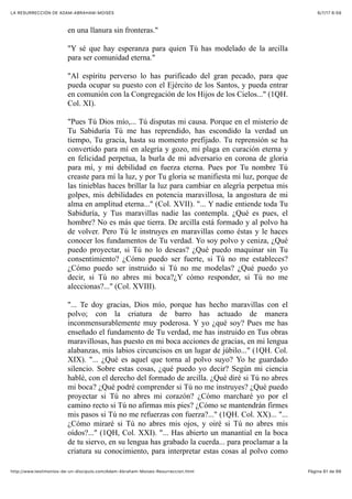6/7/17 6&59LA RESURRECCIÓN DE ADAM-ABRAHAM-MOISÉS
Pàgina 61 de 66http://www.testimonios-de-un-discipulo.com/Adam-Abraham-Moises-Resurreccion.html
en una llanura sin fronteras."
"Y sé que hay esperanza para quien Tú has modelado de la arcilla
para ser comunidad eterna."
"Al espíritu perverso lo has purificado del gran pecado, para que
pueda ocupar su puesto con el Ejército de los Santos, y pueda entrar
en comunión con la Congregación de los Hijos de los Cielos..." (1QH.
Col. XI).
"Pues Tú Dios mío,... Tú disputas mi causa. Porque en el misterio de
Tu Sabiduría Tú me has reprendido, has escondido la verdad un
tiempo, Tu gracia, hasta su momento prefijado. Tu reprensión se ha
convertido para mí en alegría y gozo, mi plaga en curación eterna y
en felicidad perpetua, la burla de mi adversario en corona de gloria
para mí, y mi debilidad en fuerza eterna. Pues por Tu nombre Tú
creaste para mí la luz, y por Tu gloria se manifiesta mi luz, porque de
las tinieblas haces brillar la luz para cambiar en alegría perpetua mis
golpes, mis debilidades en potencia maravillosa, la angostura de mi
alma en amplitud eterna..." (Col. XVII). "... Y nadie entiende toda Tu
Sabiduría, y Tus maravillas nadie las contempla. ¿Qué es pues, el
hombre? No es más que tierra. De arcilla está formado y al polvo ha
de volver. Pero Tú le instruyes en maravillas como éstas y le haces
conocer los fundamentos de Tu verdad. Yo soy polvo y ceniza, ¿Qué
puedo proyectar, si Tú no lo deseas? ¿Qué puedo maquinar sin Tu
consentimiento? ¿Cómo puedo ser fuerte, si Tú no me estableces?
¿Cómo puedo ser instruido si Tú no me modelas? ¿Qué puedo yo
decir, si Tú no abres mi boca?¿Y cómo responder, si Tú no me
aleccionas?..." (Col. XVIII).
"... Te doy gracias, Dios mío, porque has hecho maravillas con el
polvo; con la criatura de barro has actuado de manera
inconmensurablemente muy poderosa. Y yo ¿qué soy? Pues me has
enseñado el fundamento de Tu verdad, me has instruido en Tus obras
maravillosas, has puesto en mi boca acciones de gracias, en mi lengua
alabanzas, mis labios circuncisos en un lugar de júbilo..." (1QH. Col.
XIX). "... ¿Qué es aquel que torna al polvo suyo? Yo he guardado
silencio. Sobre estas cosas, ¿qué puedo yo decir? Según mi ciencia
hablé, con el derecho del formado de arcilla. ¿Qué diré si Tú no abres
mi boca? ¿Qué podré comprender si Tú no me instruyes? ¿Qué puedo
proyectar si Tú no abres mi corazón? ¿Cómo marcharé yo por el
camino recto si Tú no afirmas mis pies? ¿Cómo se mantendrán firmes
mis pasos si Tú no me refuerzas con fuerza?..." (1QH. Col. XX)... "...
¿Cómo miraré si Tú no abres mis ojos, y oiré si Tú no abres mis
oídos?..." (1QH, Col. XXI). "... Has abierto un manantial en la boca
de tu siervo, en su lengua has grabado la cuerda... para proclamar a la
criatura su conocimiento, para interpretar estas cosas al polvo como
 