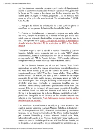 6/7/17 6&59LA RESURRECCIÓN DE ADAM-ABRAHAM-MOISÉS
Pàgina 62 de 66http://www.testimonios-de-un-discipulo.com/Adam-Abraham-Moises-Resurreccion.html
yo. Has abierto un manantial para corregir el camino de la criatura de
arcilla, la culpabilidad del nacido de mujer según sus obras, para abrir
la fuente de Tu verdad a la criatura que Tú has sostenido con Tu
fuerza, para ser, según Tu verdad, pregonero ... de Tu bondad, para
anunciar a los pobres la abundancia de Tus misericordias..." (1QH.
Col. XXIII).
"... Pues por Tu nombre Tú creaste para mí la luz, y por Tu gloria se
manifiesta mi luz, porque de las tinieblas haces brillar la luz..."
"... Cuando un Iniciado o una persona quiere superar con valor todas
las cosas, siempre las tinieblas se le vienen encima; por eso se veía
usted como un niño entre las tinieblas, porque de las tinieblas sale la
luz..." (Respuesta en la Carta 1254 que me escribió el Venerable y
Amado Maestro Rabolú el 20 de septiembre de 1995 a Sao Paulo,
Brasil.)
Transcribo luego lo que le escribí a nuestro Venerable y Amado
Maestro Rabolú, (cuya respuesta está en la carta "1254" citada
anteriormente), sobre la experiencia que viví en los Mundos Internos
en una noche del "22 de Agosto del año 1995" cuando estábamos
cumpliendo Misión en la Ciudad de Feira de Santana, Brasil:
"... En los Mundos Internos me vi con mi Esposa Gloria María
recostado en un lecho. Me empecé a transformar muy rápidamente en
un Niño recién nacido y oí que mi Esposa me decía: "¡Te estás
transformando en un Niño!" Y así fue... Luego añadió: "¡Eres un Niño
recién nacido!" En verdad, me sentí y me vi dentro de un cuerpo
pequeñito de un Niño recién nacido... acurrucado como un Bebé al
lado de mi Esposa. Abrí mis ojos de Niño y lo único que ví a todo mi
alrededor eran unas profundas y espantosas tinieblas que me
"miraban" amenazantes y desafiantes, queriéndome causar daño. Con
un gran dolor en mi corazón y al verme nacer en medio de tinieblas
tan terribles, llamé con todas mis Fuerzas a mi Padre, a mi Madre
Divina y a las Jerarquías de la Logia Blanca, pidiéndoles ayuda y
protección. Enseguida me ví diciendo en los Mundos Internos con
relación a este Nacimiento: "¡Mi Padre como es muy Oculto, no fue
percibido por los Aeones!"."
Los anteriores acontecimientos esotéricos y cuya respuesta nos
escribió nuestro Venerable y Amado Maestro Rabolú en la Carta 1254
del 20 de septiembre de 1995, tienen sus explicaciones y enseñanzas
también, en los Primeros Capítulos de "La Pistis Sophía Develada"
por Nuestro Venerable y Amado Maestro Samael Aun Weor,
refiriéndose el Maestro a los Procesos Esotéricos y muy Ocultos, que
acontecen en todo Iniciado que Encarna al Cristo Íntimo, Interior, en
su Corazón... Lo que escribo, no son solamente los testimonios de lo
 