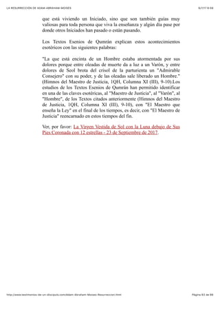 6/7/17 6&59LA RESURRECCIÓN DE ADAM-ABRAHAM-MOISÉS
Pàgina 63 de 66http://www.testimonios-de-un-discipulo.com/Adam-Abraham-Moises-Resurreccion.html
que está viviendo un Iniciado, sino que son también guías muy
valiosas para toda persona que viva la enseñanza y algún día pase por
donde otros Iniciados han pasado o están pasando.
Los Textos Esenios de Qumrán explican estos acontecimientos
esotéricos con las siguientes palabras:
"La que está encinta de un Hombre estaba atormentada por sus
dolores porque entre oleadas de muerte da a luz a un Varón, y entre
dolores de Seol brota del crisol de la parturienta un "Admirable
Consejero" con su poder, y de las oleadas sale liberado un Hombre."
(Himnos del Maestro de Justicia, 1QH, Columna XI (III), 9-10).Los
estudios de los Textos Esenios de Qumrán han permitido identificar
en una de las claves esotéricas, al "Maestro de Justicia", al "Varón", al
"Hombre", de los Textos citados anteriormente (Himnos del Maestro
de Justicia, 1QH, Columna XI (III), 9-10), con "El Maestro que
enseña la Ley" en el final de los tiempos, es decir, con "El Maestro de
Justicia" reencarnado en estos tiempos del fin.
Ver, por favor: La Virgen Vestida de Sol con la Luna debajo de Sus
Pies Coronada con 12 estrellas - 23 de Septiembre de 2017.
 