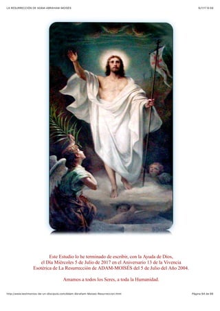 6/7/17 6&59LA RESURRECCIÓN DE ADAM-ABRAHAM-MOISÉS
Pàgina 64 de 66http://www.testimonios-de-un-discipulo.com/Adam-Abraham-Moises-Resurreccion.html
Este Estudio lo he terminado de escribir, con la Ayuda de Dios,
el Día Miércoles 5 de Julio de 2017 en el Aniversario 13 de la Vivencia
Esotérica de La Resurrección de ADAM-MOISÉS del 5 de Julio del Año 2004.
Amamos a todos los Seres, a toda la Humanidad.
 
