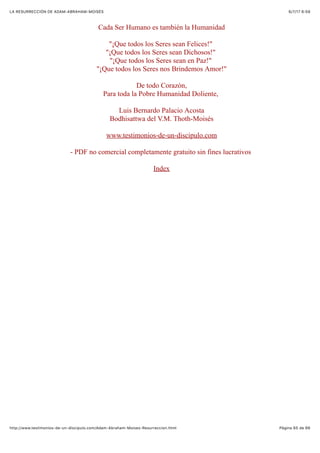 6/7/17 6&59LA RESURRECCIÓN DE ADAM-ABRAHAM-MOISÉS
Pàgina 65 de 66http://www.testimonios-de-un-discipulo.com/Adam-Abraham-Moises-Resurreccion.html
Cada Ser Humano es también la Humanidad
"¡Que todos los Seres sean Felices!"
"¡Que todos los Seres sean Dichosos!"
"¡Que todos los Seres sean en Paz!"
"¡Que todos los Seres nos Brindemos Amor!"
De todo Corazón,
Para toda la Pobre Humanidad Doliente,
Luis Bernardo Palacio Acosta
Bodhisattwa del V.M. Thoth-Moisés
www.testimonios-de-un-discipulo.com
- PDF no comercial completamente gratuito sin fines lucrativos
Index
 