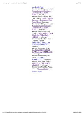 6/7/17 6&59LA RESURRECCIÓN DE ADAM-ABRAHAM-MOISÉS
Pàgina 66 de 66http://www.testimonios-de-un-discipulo.com/Adam-Abraham-Moises-Resurreccion.html
Live Trafﬁc Feed
Real-time view · Get Feedjit
A visitor from Paraguay viewed
"Gnosis Estudios Gnosticos y
Testimonios V.M. Thoth-
Moises" 1 min ago
A visitor from São Paulo, Sao
Paulo viewed "Gnosis Estudios
Gnosticos y Testimonios V.M.
Thoth-Moises" 1 min ago
A visitor from Paraguay viewed
"Gnosis Estudios Gnosticos y
Testimonios V.M. Thoth-
Moises" 9 mins ago
A visitor from Montevideo
viewed "LA RESURRECCIÓN
DE ADAM-ABRAHAM-
MOISÉS" 10 mins ago
A visitor from San Francisco,
California viewed
"INTRODUCCIÓN A LAS
ODAS DE SALOMÓN" 12
mins ago
A visitor from Spain viewed
"LA RESURRECCIÓN DE
ADAM-ABRAHAM-MOISÉS"
12 mins ago
A visitor from Montevideo
viewed "EL VASO
HERMÉTICO" 13 mins ago
A visitor from Texas viewed
"ELUL 5760 Y EL SEXTO
MILENIO" 18 mins ago
A visitor from Curitiba, Parana
viewed "Gnosis Estudios
Gnosticos y Testimonios V.M.
 
