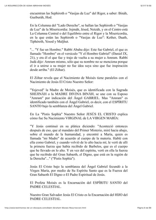 6/7/17 6&59LA RESURRECCIÓN DE ADAM-ABRAHAM-MOISÉS
Pàgina 8 de 66http://www.testimonios-de-un-discipulo.com/Adam-Abraham-Moises-Resurreccion.html
encuentran las Sephiroth o "Vasijas de Luz" del Rigor, a saber: Bináh,
Gueburáh, Hod.
En la Columna del "Lado Derecho", se hallan las Sephiroth o "Vasijas
de Luz" de la Misericordia: Jojmáh, Jésed, Netzáh, y en el Centro está
La Columna Central o del Equilibrio entre el Rigor y la Misericordia,
en la que están las Sephiroth o "Vasijas de Luz": Kether, Daath,
Tiphéreth, Yesod y Maljhut.
"... "Y fue un Hombre." Rabbí Abahu dijo: Este fue Gabriel, el que es
llamado "Hombre" en el versículo "Y el Hombre Gabriel" (Daniel IX,
21), y era él el que fue y trajo de vuelta a su mujer a Amram. Rabbí
Judá dijo: Amram mismo, sólo que su nombre no se menciona porque
el ir a unirse a su mujer no fue idea suya sino que fue inspiración
desde arriba." (El Zóhar).
El Zóhar revela que el Nacimiento de Moisés tiene paralelos con el
Nacimiento de Jesús El Cristo Nuestro Señor:
"Yojeved" la Madre de Moisés, que es identificada con la Sagrada
SHEJINÁH o la MADRE DIVINA BINÁH, se une con su Esposo
"Amram" por indicación del Ángel GABRIEL. Mas "Amram" es
identificado también con el Ángel Gabriel, es decir, con el ESPÍRITU
SANTO bajo la semblanza del Ángel Gabriel.
En La "Pistis Sophía" Nuestro Señor JESÚS EL CRISTO explica
cómo fue Su Nacimiento VIRGINAL de LA VIRGEN MARÍA:
"Y Jesús continuó en su plática diciendo: "Aconteció entonces
después de eso, que al mandato del Primer Misterio, miré hacia abajo,
sobre el mundo de la humanidad, y encontré a María, quien es
llamada "mi Madre" de acuerdo al cuerpo de la materia. Hablé con
ella como Gabriel, y cuando volvió de lo alto hacia mí, le vertí de allí
la primera fuerza que había recibido de Barbelos, que es el cuerpo
que he llevado en lo alto. Y en vez del espíritu, vertí en ella la fuerza
que he recibido del Gran Sabaoth, el Digno, que está en la región de
la Derecha"..." ("Pistis Sophía").
Jesús El Cristo bajo la semblanza del Ángel Gabriel fecundó a la
Virgen María, por medio de Su Espíritu Santo que es la Fuerza del
Gran Sabaoth El Digno o El Padre Espiritual de Jesús.
El Profeta Moisés es la Encarnación del ESPÍRITU SANTO del
PADRE CELESTIAL.
Nuestro Gran Salvador Jesús El Cristo es la Encarnación del HIJO del
PADRE CELESTIAL.
 