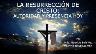 LA RESURRECCIÓN DE
CRISTO:
AUTORIDAD Y PRESENCIA HOY
Por
MSc. Mauricio Solís Paz
PASTOR GENERAL VAO
 