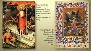Resurrección de
Cristo.
Retablo de Třeboň.
Maestro de Třeboň.
Color sobre madera.
1380.
Galería Nacional de
Praga.
Breviario (Libro de
Oraciones) de
Martín, rey de
Aragón.
Ilustrador
desconocido.
España.
1400.
 