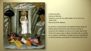 La Resurrección.
Andrea di Bartolo.
Témpera y pan de oro sobre tabla. 52, 8 x 47,5 cm.
1390-1410.
Museo de Arte Walters.
En pintura, la convención iconográfica fijada desde el
Gótico para el tema de la resurrección incluye la
presencia de soldados en torno a la tumba abierta de
Cristo de la que surge su figura semidesnuda, envuelta
en su sudario, elevándose milagrosamente rodeada de
un halo luminoso y portando un estandarte de la cruz.
 