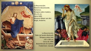 La Resurrección.
Maestro desconocido.
Flamenco.
Témpera sobre madera.
33 x 21 cm.
Hacia 1400.
Museum Mayer van den
Bergh, Amberes.
La Resurrección.
Taller de Sandro Botticelli.
Témpera sobre tela.
132 x 106 cm.
Cerca de 1490.
Beaverbrook Art Gallery.
Fredericton. Canadá.
 