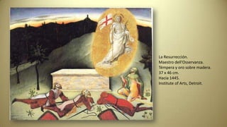 La Resurrección.
Maestro dell'Osservanza.
Témpera y oro sobre madera.
37 x 46 cm.
Hacia 1445.
Institute of Arts, Detroit.
 