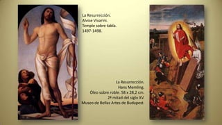 La Resurrección.
Alvise Vivarini.
Temple sobre tabla.
1497-1498.
La Resurrección.
Hans Memling.
Óleo sobre roble. 58 x 28,2 cm.
2ª mitad del siglo XV.
Museo de Bellas Artes de Budapest.
 