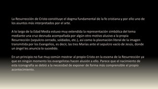 La Resurrección de Cristo constituye el dogma fundamental de la fe cristiana y por ello uno de
los asuntos más interpretados por el arte.
A lo largo de la Edad Media estuvo muy extendida la representación simbólica del tema
mediante una cruz desnuda acompañada por algún otro motivo alusivo a la propia
Resurrección (sepulcro cerrado, soldados, etc.), así como la plasmación literal de la imagen
transmitida por los Evangelios, es decir, las tres Marías ante el sepulcro vacío de Jesús, donde
un ángel les anuncia lo sucedido.
En un principio no fue muy común mostrar al propio Cristo en la escena de la Resurrección ya
que en ningún momento los evangelistas hacen alusión a ello. Parece que el nacimiento de
esta iconografía se debió a la necesidad de exponer de forma más comprensible el propio
acontecimiento.
 