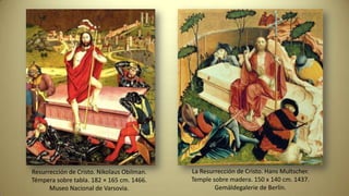Resurrección de Cristo. Nikolaus Obilman.
Témpera sobre tabla. 182 × 165 cm. 1466.
Museo Nacional de Varsovia.
La Resurrección de Cristo. Hans Multscher.
Temple sobre madera. 150 x 140 cm. 1437.
Gemäldegalerie de Berlín.
 