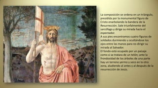 La composición se ordena en un triángulo,
presidida por la monumental figura de
Cristo enarbolando la bandera de la
Resurrección. Sale triunfalmente del
sarcófago y dirige su mirada hacia el
espectador.
A sus pies encontramos cuatro figuras de
soldados durmiendo u ocultándose los
ojos entre las manos para no dirigir su
mirada al Salvador.
El fondo está ocupado por un paisaje
como si se tratara de un telón; ante la
frondosidad de los árboles de una parte
hay un terreno yermo y seco en la otra
zona, aludiendo al antes y al después de la
resurrección de Jesús.
 