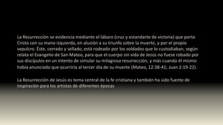 La Resurrección se evidencia mediante el lábaro (cruz y estandarte de victoria) que porta
Cristo con su mano izquierda, en alusión a su triunfo sobre la muerte, y por el propio
sepulcro. Éste, cerrado y sellado, está rodeado por los soldados que lo custodiaban, según
relata el Evangelio de San Mateo, para que el cuerpo sin vida de Jesús no fuese robado por
sus discípulos en un intento de simular su milagrosa resurrección, y más cuando él mismo
había anunciado que ocurriría al tercer día de su muerte (Mateo, 12:38-41; Juan 2:19-22).
La Resurrección de Jesús es tema central de la fe cristiana y también ha sido fuente de
inspiración para los artistas de diferentes épocas
 