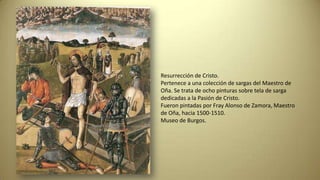 Resurrección de Cristo.
Pertenece a una colección de sargas del Maestro de
Oña. Se trata de ocho pinturas sobre tela de sarga
dedicadas a la Pasión de Cristo.
Fueron pintadas por Fray Alonso de Zamora, Maestro
de Oña, hacia 1500-1510.
Museo de Burgos.
 
