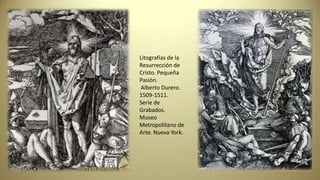 Litografías de la
Resurrección de
Cristo. Pequeña
Pasión.
Alberto Durero.
1509-1511.
Serie de
Grabados.
Museo
Metropolitano de
Arte. Nueva York.
 