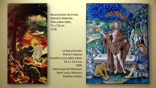 Resurrección de Cristo.
Albrecht Altdorfer.
Óleo sobre tabla,
71 x 7,8 cm.
1518.
La Resurrección.
Pierre II Veyrier.
Esmalte y oro sobre cobre.
16.1 x 12.4 cm.
1560.
Saint Louis Art Museum.
Saint Louis, Missouri,
Estados Unidos.
 