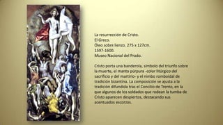 La resurrección de Cristo.
El Greco.
Óleo sobre lienzo. 275 x 127cm.
1597-1600.
Museo Nacional del Prado.
Cristo porta una banderola, símbolo del triunfo sobre
la muerte, el manto púrpura -color litúrgico del
sacrificio y del martirio- y el nimbo romboidal de
tradición bizantina. La composición se ajusta a la
tradición difundida tras el Concilio de Trento, en la
que algunos de los soldados que rodean la tumba de
Cristo aparecen despiertos, destacando sus
acentuados escorzos.
 