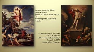 La resurrección de Jesucristo.
Simon de Châlons.
Óleo sobre madera de nogal.
Después de 1575.
Musée Calvet d'Avignon.
La Resurrección de Cristo.
Paolo Veronese.
Óleo sobre lienzo. 136 x 104 cm.
1570.
Gemäldegalerie Alte Meiste.
Dresde.
 