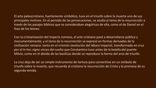 El arte paleocristiano, fuertemente simbólico, tuvo en el triunfo sobre la muerte uno de sus
principales motivos. En el periodo de las persecuciones, se aludía al tema de la resurrección a
través de los pasajes bíblicos que se consideraban alegóricos de ella, como el de Daniel en el
foso de los leones.
Con la cristianización del Imperio romano, el arte cristiano pasó a desarrollarse pública y
monumentalmente, y el tema de la resurrección se expresó en formas derivadas de la
civilización romana: tanto en el crismón (evolución del lábaro imperial, transformado en cruz
por el In hoc signo vinces del sueño que Constantino tuvo antes de la batalla del puente
Milvio, como en el ábside de las basílicas donde se reproduce la forma del arco de triunfo.
La cruz deja de ser un simple instrumento de tortura para convertirse en un símbolo de
triunfo sobre la muerte, que recuerda al cristiano la resurrección de Cristo y la promesa de su
segunda venida.
 