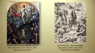 Resurrección de Cristo. Annibale Carracci.
Óleo sobre lienzo. 217 x 160 cm. 1593.
Musee du Louvre, París.
La Resurrección. Lucas van Leyden.
Lápiz negro y pincel . Hacia 1529.
Rijksmuseum Amsterdam.
 