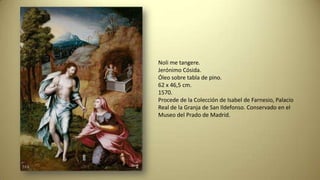 Noli me tangere.
Jerónimo Cósida.
Óleo sobre tabla de pino.
62 x 46,5 cm.
1570.
Procede de la Colección de Isabel de Farnesio, Palacio
Real de la Granja de San Ildefonso. Conservado en el
Museo del Prado de Madrid.
 