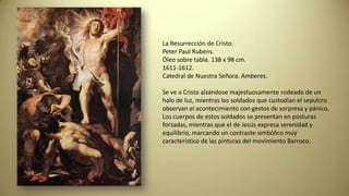 La Resurrección de Cristo.
Peter Paul Rubens.
Óleo sobre tabla. 138 x 98 cm.
1611-1612.
Catedral de Nuestra Señora. Amberes.
Se ve a Cristo alzándose majestuosamente rodeado de un
halo de luz, mientras los soldados que custodian el sepulcro
observan el acontecimiento con gestos de sorpresa y pánico.
Los cuerpos de estos soldados se presentan en posturas
forzadas, mientras que el de Jesús expresa serenidad y
equilibrio, marcando un contraste simbólico muy
característico de las pinturas del movimiento Barroco.
 