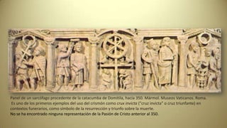 Panel de un sarcófago procedente de la catacumba de Domitila, hacia 350. Mármol. Museos Vaticanos. Roma.
Es uno de los primeros ejemplos del uso del crismón como crux invicta ("cruz invicta" o cruz triunfante) en
contextos funerarios, como símbolo de la resurrección y triunfo sobre la muerte.
No se ha encontrado ninguna representación de la Pasión de Cristo anterior al 350.
 