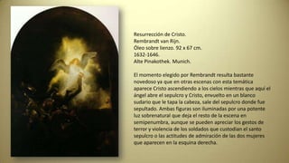 Resurrección de Cristo.
Rembrandt van Rijn.
Óleo sobre lienzo. 92 x 67 cm.
1632-1646.
Alte Pinakothek. Munich.
El momento elegido por Rembrandt resulta bastante
novedoso ya que en otras escenas con esta temática
aparece Cristo ascendiendo a los cielos mientras que aquí el
ángel abre el sepulcro y Cristo, envuelto en un blanco
sudario que le tapa la cabeza, sale del sepulcro donde fue
sepultado. Ambas figuras son iluminadas por una potente
luz sobrenatural que deja el resto de la escena en
semipenumbra, aunque se pueden apreciar los gestos de
terror y violencia de los soldados que custodian el santo
sepulcro o las actitudes de admiración de las dos mujeres
que aparecen en la esquina derecha.
 