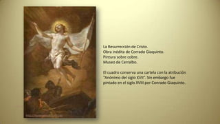 La Resurrección de Cristo.
Obra inédita de Corrado Giaquinto.
Pintura sobre cobre.
Museo de Cerralbo.
El cuadro conserva una cartela con la atribución
“Anónimo del siglo XVII”. Sin embargo fue
pintado en el siglo XVIII por Conrado Giaquinto.
http://museocerralbo.mcu.es
http://museocerralbo.mcu.es
 