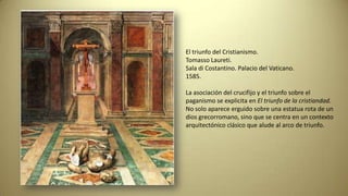 El triunfo del Cristianismo.
Tomasso Laureti.
Sala di Costantino. Palacio del Vaticano.
1585.
La asociación del crucifijo y el triunfo sobre el
paganismo se explicita en El triunfo de la cristiandad.
No solo aparece erguido sobre una estatua rota de un
dios grecorromano, sino que se centra en un contexto
arquitectónico clásico que alude al arco de triunfo.
 