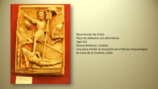 Resurrección de Cristo.
Placa de alabastro con altorrelieve.
Siglo XIV.
Museo Británico. Londres.
Una pieza similar se encuentra en el Museo Arqueológico
de Jerez de la Frontera, Cádiz.
 