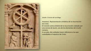 Detalle. Crismón del sarcófago.
Anastasis. Representación simbólica de la resurrección
de Cristo.
El crismón como símbolo de la resurrección rodeado por
una corona de laurel, uno de los elementos del triunfo
romano.
A sus pies, dos soldados hacen referencia a los que
custodiaban el sepulcro de Cristo.
 