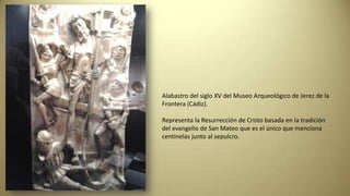 Alabastro del siglo XV del Museo Arqueológico de Jerez de la
Frontera (Cádiz).
Representa la Resurrección de Cristo basada en la tradición
del evangelio de San Mateo que es el único que menciona
centinelas junto al sepulcro.
 