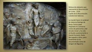 Relieve de alabastro que
representa la Resurrección
de Cristo. 1510.
Capilla de la Resurrección.
Catedral de Valencia.
La mandó hacer el cardenal
de Valencia Rodrigo de
Borja, futuro papa
Alejandro VI. Conserva
restos de policromía y del
dorado inicial y ha sido
atribuido sucesivamente a
Damià Forment, Pedro
Berruguete y otros, pero
finalmente se ha
documentado como de
Gregori de Biguerny
 