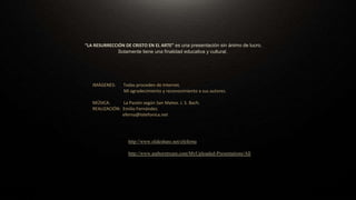 La presentación “THE NATIONAL GALLERY OF ART. WASHINGTON. II. PINTURA ESPAÑOLA, ITALIANA Y
FRANCESA” tiene únicamente una finalidad educativa y cultural que es la de dar a conocer y difundir el Museo
así como una parte de la enorme riqueza artística que contiene. Presentación sin ánimo de lucro.
FUENTE: Página oficial del Museo: http://www.nga.gov/
IMÁGENES: Cortesía de The National Gallery of Art. Washington.
Mi agradecimiento y reconocimiento a sus autores.
MÚSICA: “Malagueña”. Isaac Albéniz.
REALIZACIÓN: Emilio Fernández.
eferna@telefonica.net
http://www.slideshare.net/efeferna
http://www.authorstream.com/MyUploaded-Presentations/All
“LA RESURRECCIÓN DE CRISTO EN EL ARTE” es una presentación sin ánimo de lucro.
Solamente tiene una finalidad educativa y cultural.
IMÁGENES: Todas proceden de Internet.
Mi agradecimiento y reconocimiento a sus autores.
MÚSICA: La Pasión según San Mateo. J. S. Bach.
REALIZACIÓN: Emilio Fernández.
eferna@telefonica.net
 